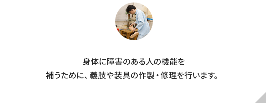 身体に障害のある人の機能を補うために、義肢や装具の作製・修理を行います。